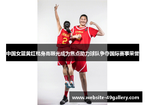 中国女篮黄红枇身高曝光成为焦点助力球队争夺国际赛事荣誉